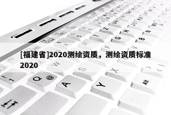 [福建省]2020測繪資質(zhì)，測繪資質(zhì)標(biāo)準(zhǔn)2020