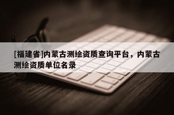[福建省]內蒙古測繪資質查詢平臺，內蒙古測繪資質單位名錄