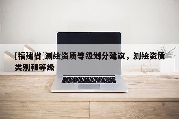 [福建省]測繪資質(zhì)等級劃分建議，測繪資質(zhì)類別和等級
