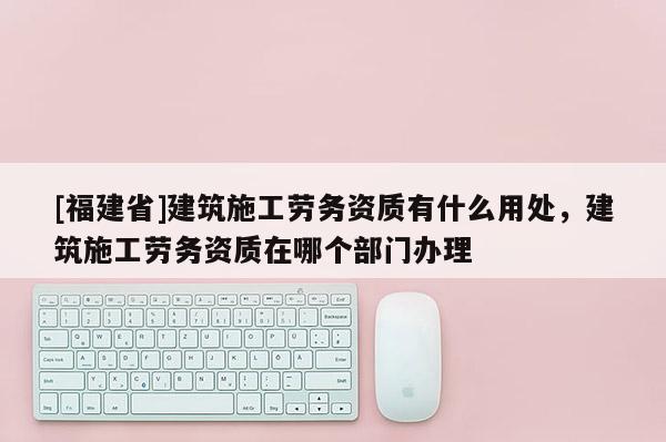 [福建省]建筑施工勞務(wù)資質(zhì)有什么用處，建筑施工勞務(wù)資質(zhì)在哪個(gè)部門(mén)辦理