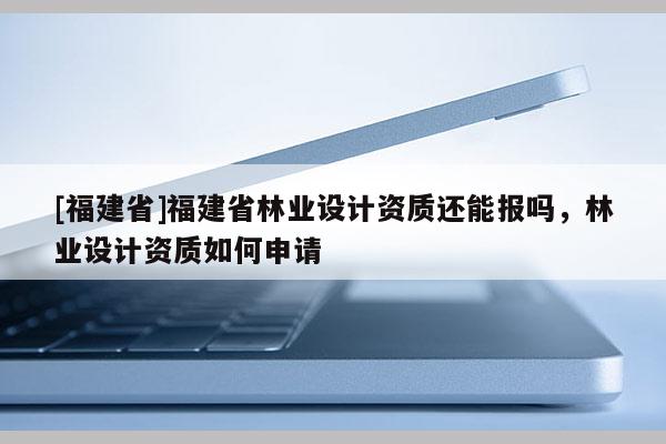 [福建省]福建省林業設計資質還能報嗎，林業設計資質如何申請