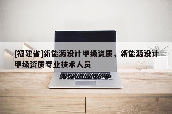 [福建省]新能源設計甲級資質，新能源設計甲級資質專業技術人員