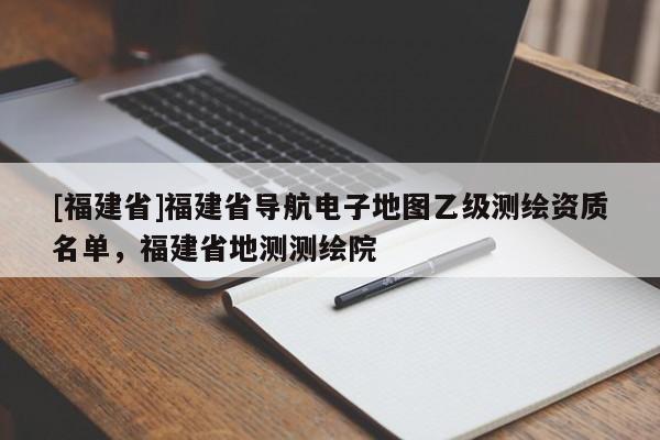 [福建省]福建省導(dǎo)航電子地圖乙級測繪資質(zhì)名單，福建省地測測繪院