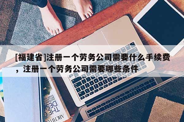 [福建省]注冊一個勞務公司需要什么手續費，注冊一個勞務公司需要哪些條件