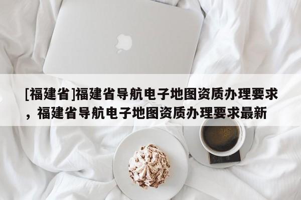 [福建省]福建省導航電子地圖資質辦理要求，福建省導航電子地圖資質辦理要求最新