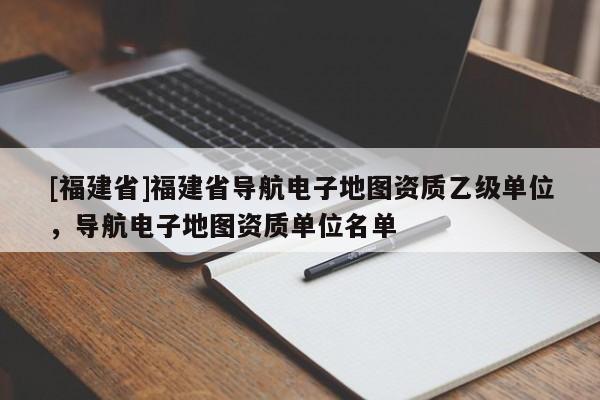 [福建省]福建省導航電子地圖資質乙級單位，導航電子地圖資質單位名單