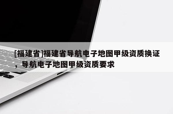 [福建省]福建省導航電子地圖甲級資質換證，導航電子地圖甲級資質要求