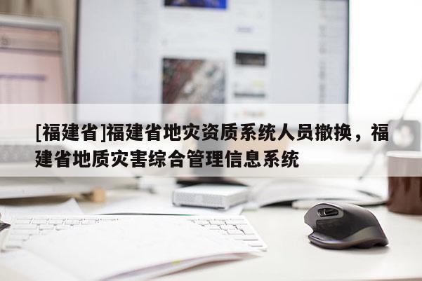 [福建省]福建省地災資質系統人員撤換，福建省地質災害綜合管理信息系統