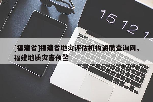 [福建省]福建省地災評估機構資質查詢網，福建地質災害預警