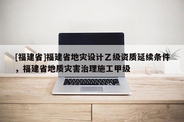 [福建省]福建省地災設計乙級資質延續條件，福建省地質災害治理施工甲級