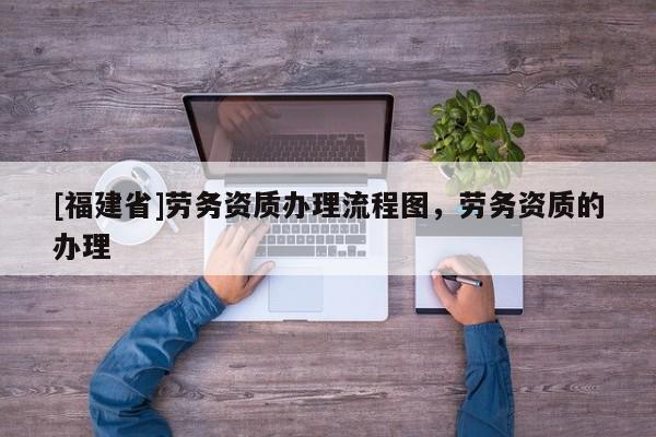 [福建省]勞務(wù)資質(zhì)辦理流程圖，勞務(wù)資質(zhì)的辦理
