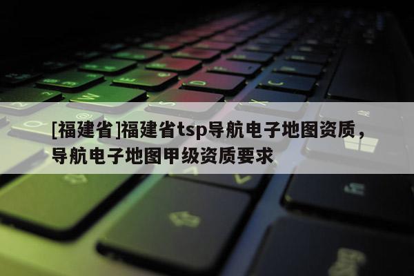 [福建省]福建省tsp導航電子地圖資質，導航電子地圖甲級資質要求