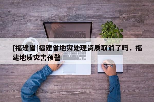 [福建省]福建省地災處理資質取消了嗎，福建地質災害預警