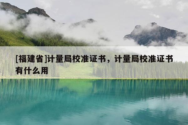 [福建省]計(jì)量局校準(zhǔn)證書，計(jì)量局校準(zhǔn)證書有什么用