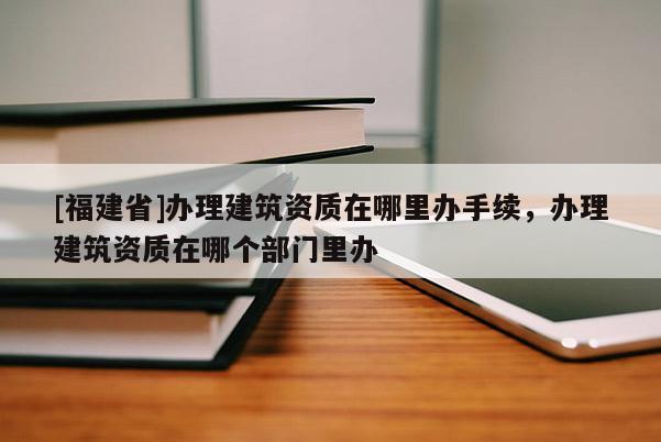 [福建省]辦理建筑資質在哪里辦手續，辦理建筑資質在哪個部門里辦