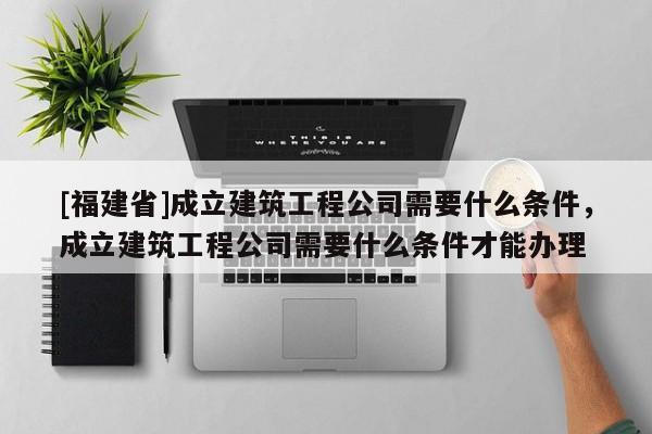 [福建省]成立建筑工程公司需要什么條件，成立建筑工程公司需要什么條件才能辦理