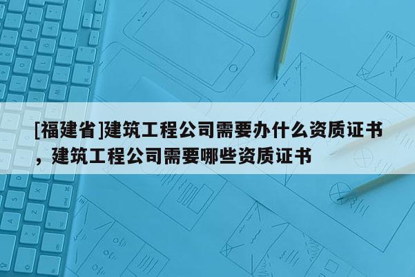 [福建省]建筑工程公司需要辦什么資質證書，建筑工程公司需要哪些資質證書