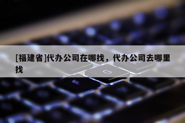 [福建省]代辦公司在哪找，代辦公司去哪里找