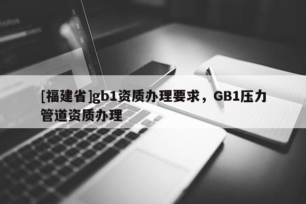 [福建省]gb1資質(zhì)辦理要求，GB1壓力管道資質(zhì)辦理