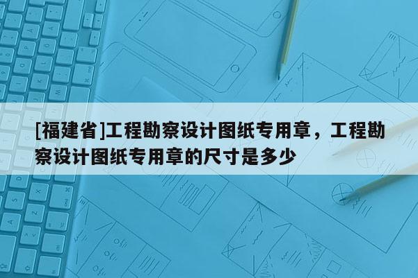 [福建省]工程勘察設(shè)計(jì)圖紙專用章，工程勘察設(shè)計(jì)圖紙專用章的尺寸是多少