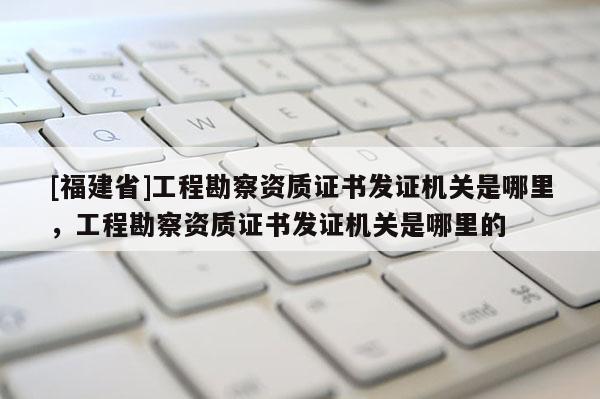 [福建省]工程勘察資質(zhì)證書發(fā)證機(jī)關(guān)是哪里，工程勘察資質(zhì)證書發(fā)證機(jī)關(guān)是哪里的