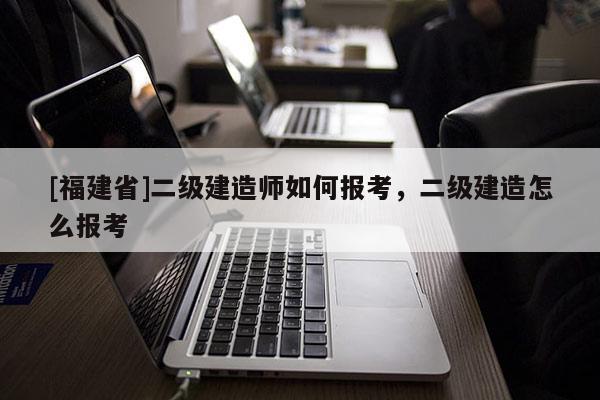 [福建省]二級(jí)建造師如何報(bào)考，二級(jí)建造怎么報(bào)考