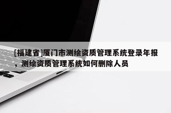[福建省]廈門市測(cè)繪資質(zhì)管理系統(tǒng)登錄年報(bào)，測(cè)繪資質(zhì)管理系統(tǒng)如何刪除人員