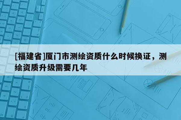 [福建省]廈門市測(cè)繪資質(zhì)什么時(shí)候換證，測(cè)繪資質(zhì)升級(jí)需要幾年
