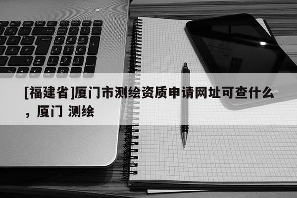 [福建省]廈門市測(cè)繪資質(zhì)申請(qǐng)網(wǎng)址可查什么，廈門 測(cè)繪