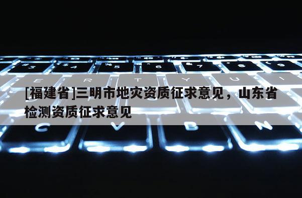 [福建省]三明市地災(zāi)資質(zhì)征求意見，山東省檢測(cè)資質(zhì)征求意見