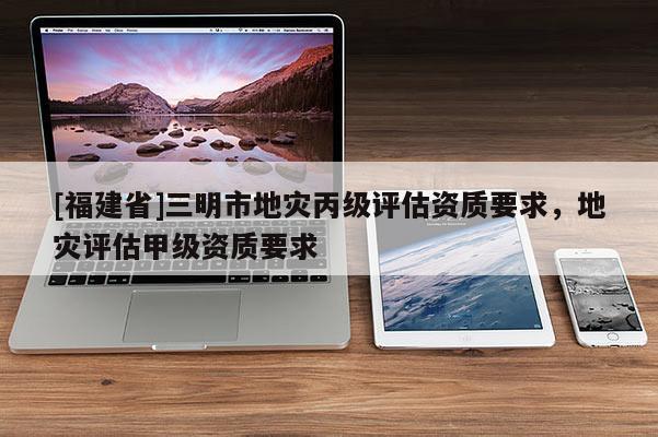 [福建省]三明市地災(zāi)丙級(jí)評(píng)估資質(zhì)要求，地災(zāi)評(píng)估甲級(jí)資質(zhì)要求