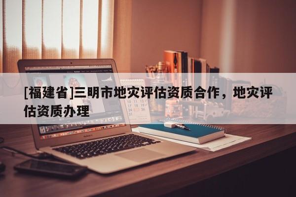 [福建省]三明市地災(zāi)評(píng)估資質(zhì)合作，地災(zāi)評(píng)估資質(zhì)辦理