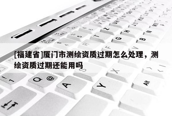 [福建省]廈門市測(cè)繪資質(zhì)過期怎么處理，測(cè)繪資質(zhì)過期還能用嗎
