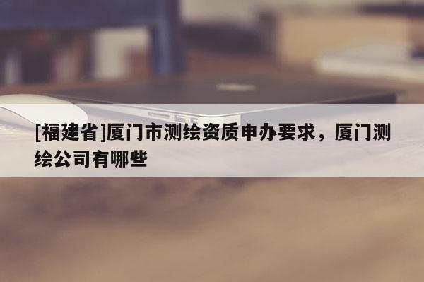 [福建省]廈門市測(cè)繪資質(zhì)申辦要求，廈門測(cè)繪公司有哪些