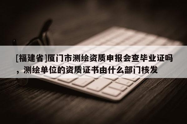 [福建省]廈門市測(cè)繪資質(zhì)申報(bào)會(huì)查畢業(yè)證嗎，測(cè)繪單位的資質(zhì)證書由什么部門核發(fā)
