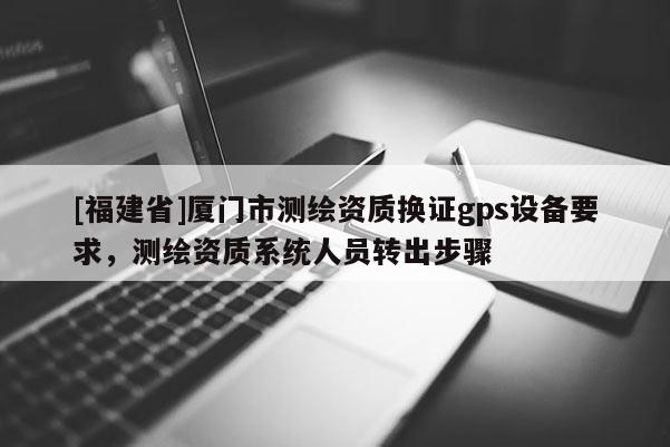 [福建省]廈門市測(cè)繪資質(zhì)換證gps設(shè)備要求，測(cè)繪資質(zhì)系統(tǒng)人員轉(zhuǎn)出步驟