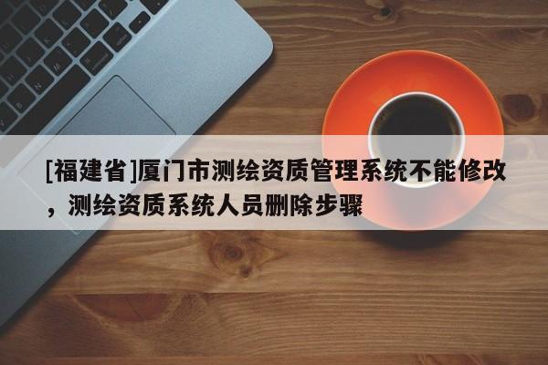 [福建省]廈門市測繪資質(zhì)管理系統(tǒng)不能修改，測繪資質(zhì)系統(tǒng)人員刪除步驟