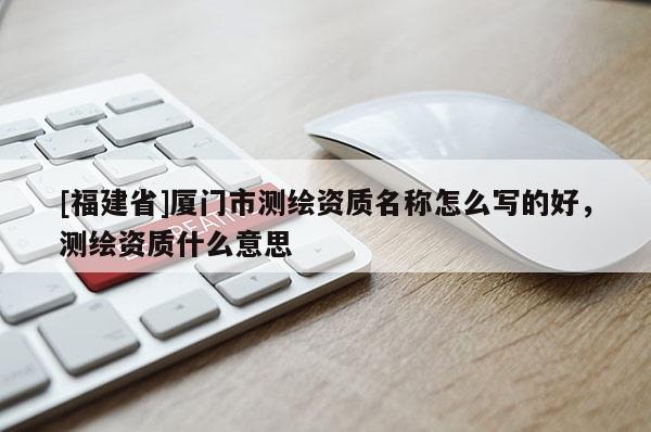 [福建省]廈門市測繪資質(zhì)名稱怎么寫的好，測繪資質(zhì)什么意思
