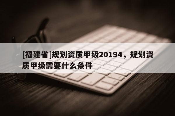[福建省]規劃資質甲級20194，規劃資質甲級需要什么條件