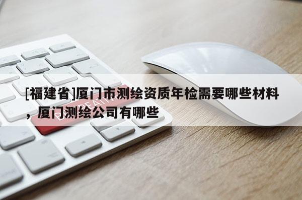 [福建省]廈門市測繪資質年檢需要哪些材料，廈門測繪公司有哪些