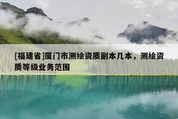 [福建省]廈門市測繪資質副本幾本，測繪資質等級業務范圍