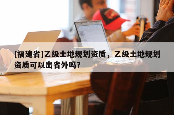 [福建省]乙級土地規劃資質，乙級土地規劃資質可以出省外嗎?