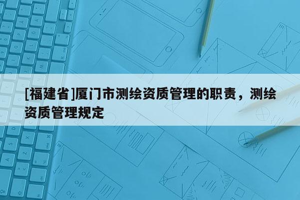 [福建省]廈門市測繪資質管理的職責，測繪資質管理規定