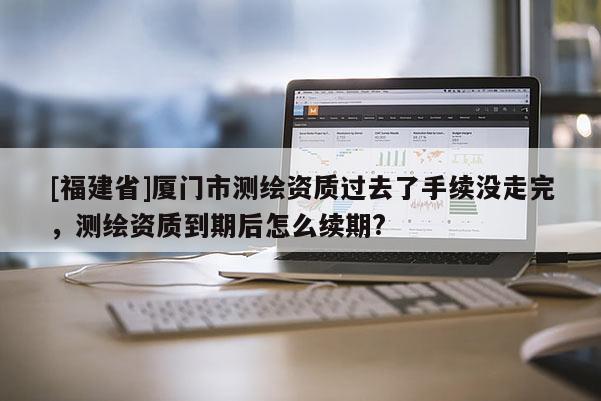[福建省]廈門市測繪資質過去了手續沒走完，測繪資質到期后怎么續期?