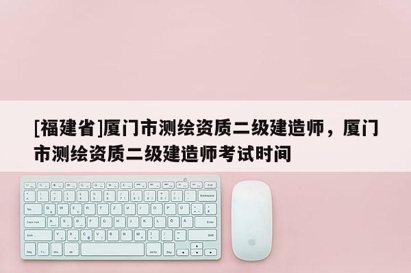 [福建省]廈門市測繪資質二級建造師，廈門市測繪資質二級建造師考試時間