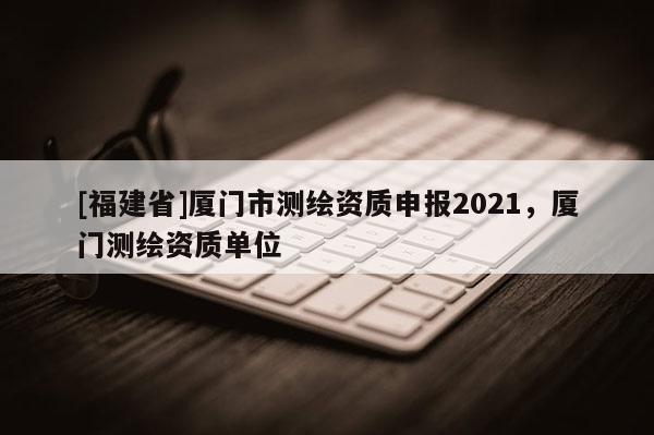 [福建省]廈門市測繪資質申報2021，廈門測繪資質單位