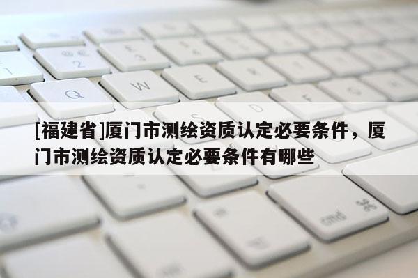 [福建省]廈門市測繪資質認定必要條件，廈門市測繪資質認定必要條件有哪些