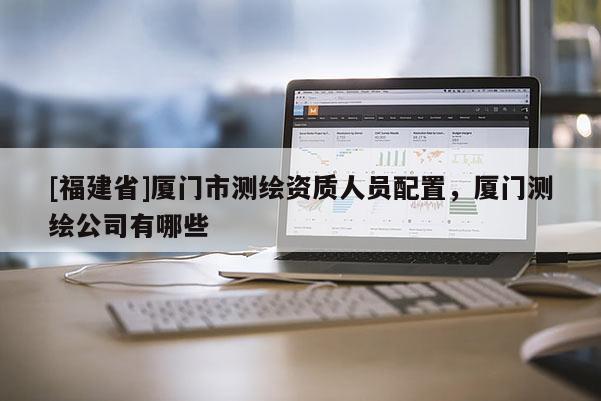[福建省]廈門市測繪資質人員配置，廈門測繪公司有哪些