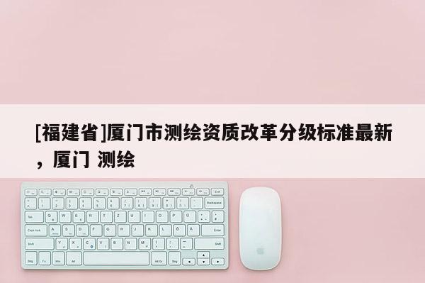 [福建省]廈門市測繪資質改革分級標準最新，廈門 測繪