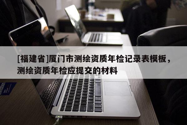 [福建省]廈門市測繪資質年檢記錄表模板，測繪資質年檢應提交的材料